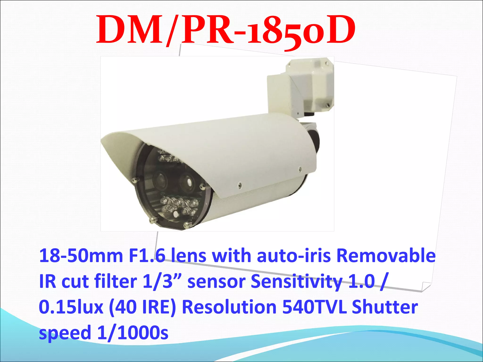 DM/PR-1850D




18-50mm F1.6 lens with auto-iris Removable
IR cut filter 1/3” sensor Sensitivity 1.0 /
0.15lux (40 IRE) Resolution 540TVL Shutter
speed 1/1000s
 