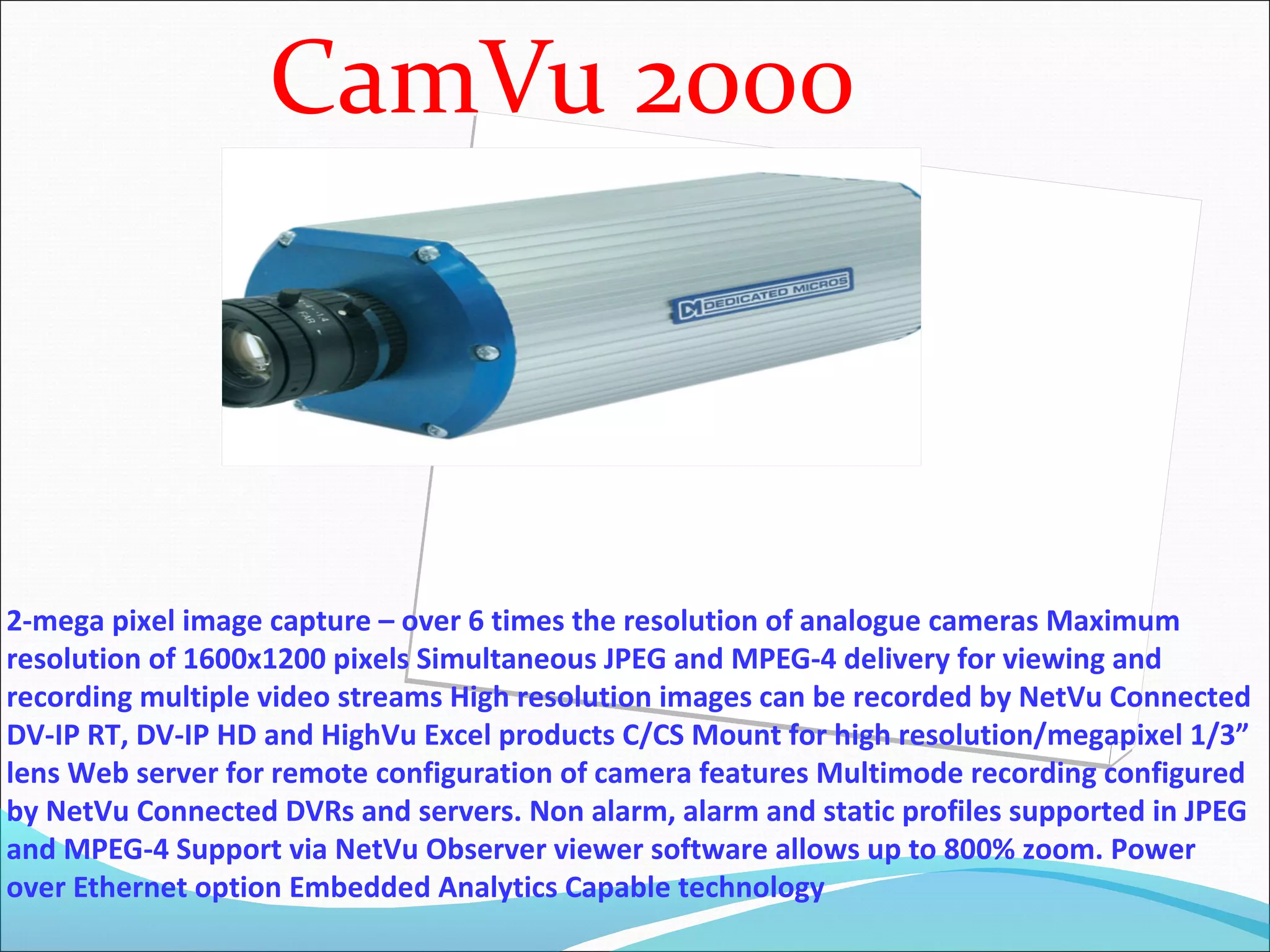 CamVu 2000



2-mega pixel image capture – over 6 times the resolution of analogue cameras Maximum
resolution of 1600x1200 pixels Simultaneous JPEG and MPEG-4 delivery for viewing and
recording multiple video streams High resolution images can be recorded by NetVu Connected
DV-IP RT, DV-IP HD and HighVu Excel products C/CS Mount for high resolution/megapixel 1/3”
lens Web server for remote configuration of camera features Multimode recording configured
by NetVu Connected DVRs and servers. Non alarm, alarm and static profiles supported in JPEG
and MPEG-4 Support via NetVu Observer viewer software allows up to 800% zoom. Power
over Ethernet option Embedded Analytics Capable technology
 