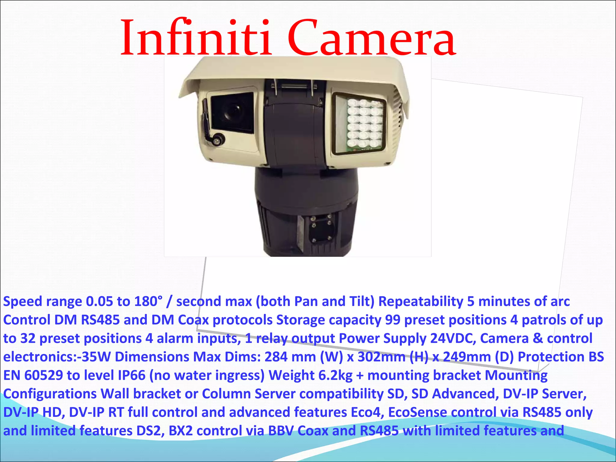 Infiniti Camera



Speed range 0.05 to 180° / second max (both Pan and Tilt) Repeatability 5 minutes of arc
Control DM RS485 and DM Coax protocols Storage capacity 99 preset positions 4 patrols of up
to 32 preset positions 4 alarm inputs, 1 relay output Power Supply 24VDC, Camera & control
electronics:-35W Dimensions Max Dims: 284 mm (W) x 302mm (H) x 249mm (D) Protection BS
EN 60529 to level IP66 (no water ingress) Weight 6.2kg + mounting bracket Mounting
Configurations Wall bracket or Column Server compatibility SD, SD Advanced, DV-IP Server,
DV-IP HD, DV-IP RT full control and advanced features Eco4, EcoSense control via RS485 only
and limited features DS2, BX2 control via BBV Coax and RS485 with limited features and
 