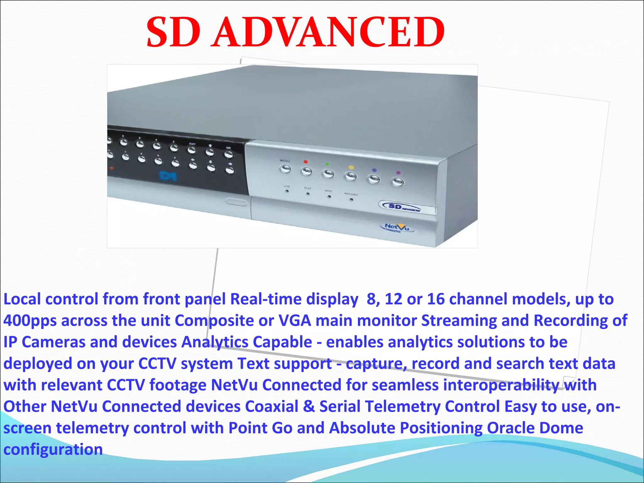 SD ADVANCED




Local control from front panel Real-time display 8, 12 or 16 channel models, up to
400pps across the unit Composite or VGA main monitor Streaming and Recording of
IP Cameras and devices Analytics Capable - enables analytics solutions to be
deployed on your CCTV system Text support - capture, record and search text data
with relevant CCTV footage NetVu Connected for seamless interoperability with
Other NetVu Connected devices Coaxial & Serial Telemetry Control Easy to use, on-
screen telemetry control with Point Go and Absolute Positioning Oracle Dome
configuration
 