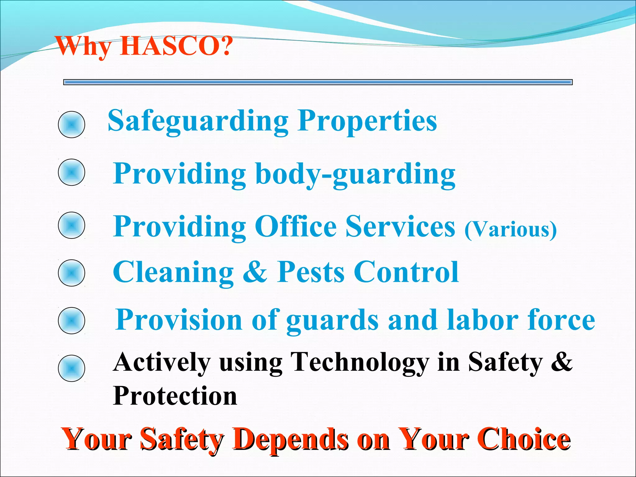 Why HASCO?

   Safeguarding Properties
   Providing body-guarding
   Providing Office Services (Various)
   Cleaning & Pests Control
   Provision of guards and labor force
   Actively using Technology in Safety &
   Protection
Your Safety Depends on Your Choice
 