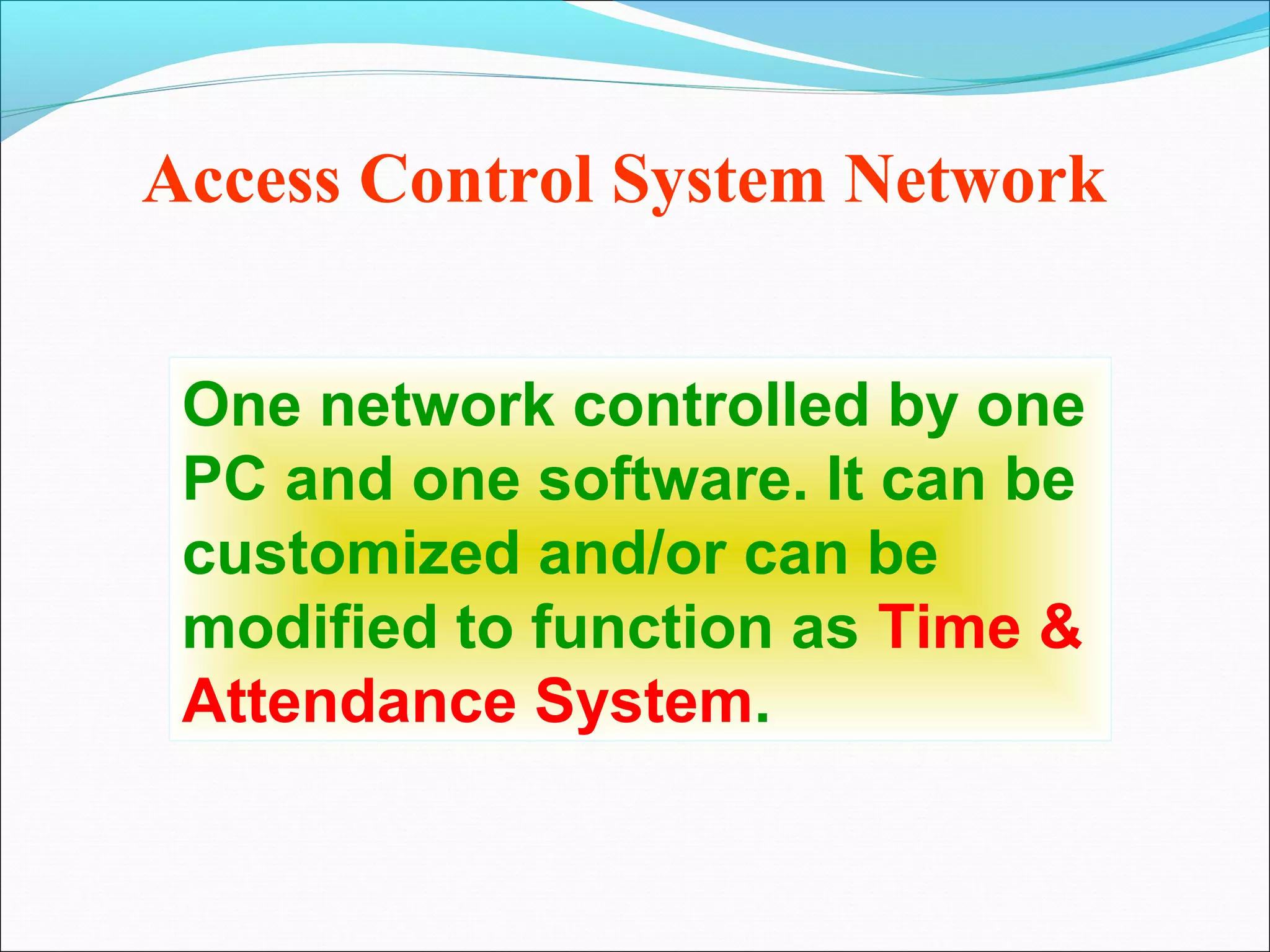 Access Control System Network


 One network controlled by one
 PC and one software. It can be
 customized and/or can be
 modified to function as Time &
 Attendance System.
 