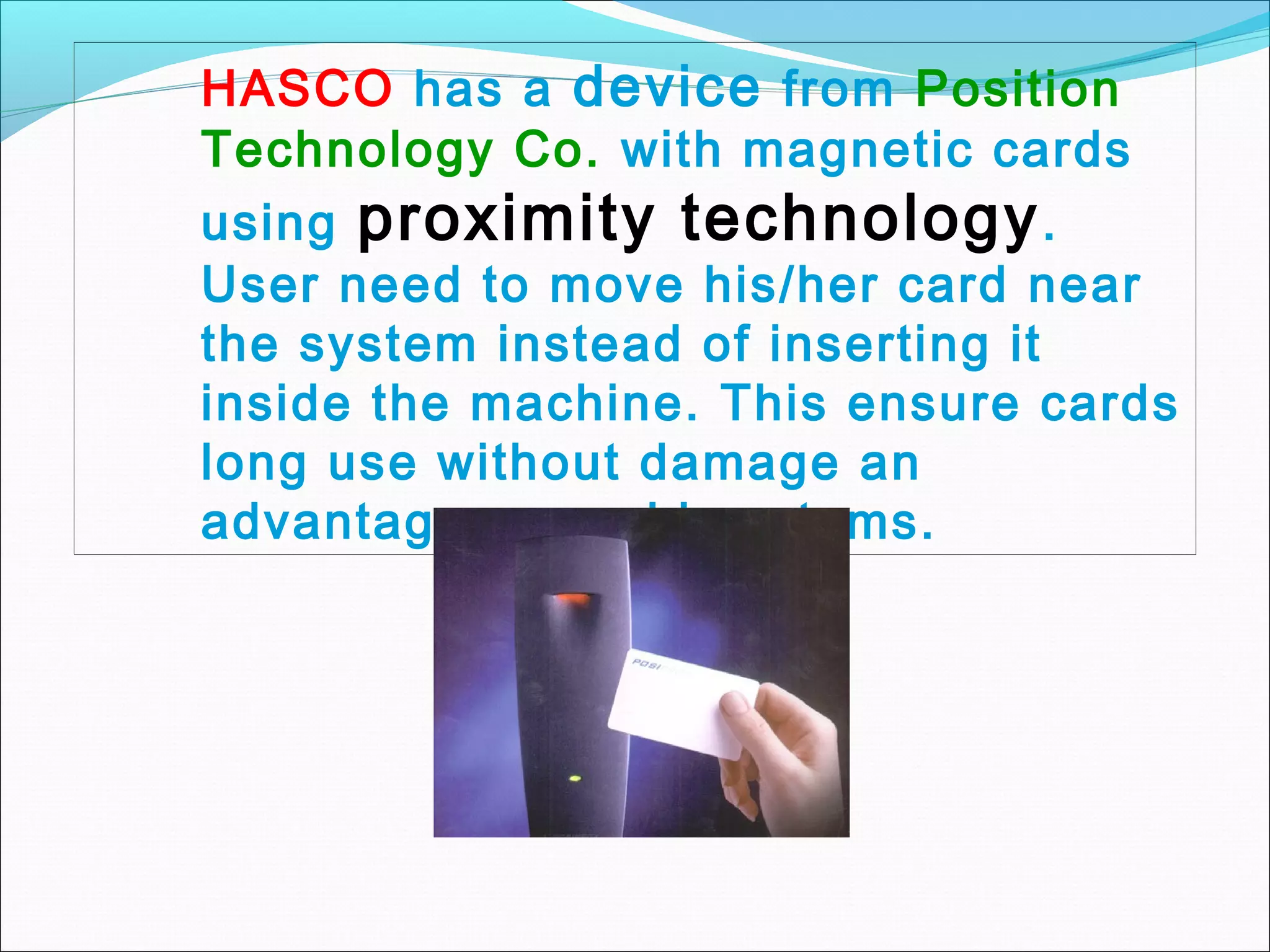 HASCO has a device from Position
Technology Co. with magnetic cards
using proximity technology .
User need to move his/her card near
the system instead of inserting it
inside the machine. This ensure cards
long use without damage an
advantage over old systems.
 