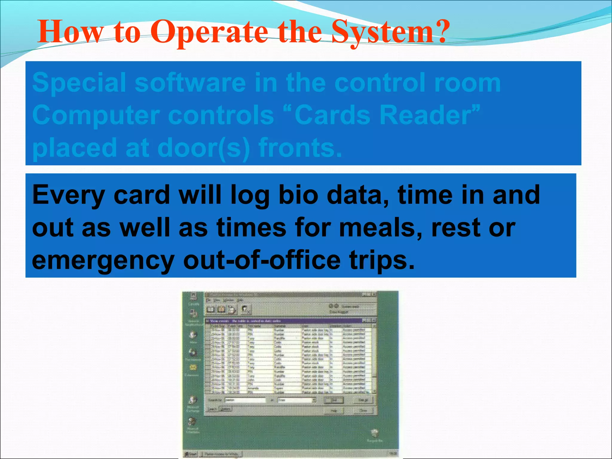 How to Operate the System?
Special software in the control room
Computer controls “Cards Reader”
placed at door(s) fronts.
Every card will log bio data, time in and
out as well as times for meals, rest or
emergency out-of-office trips.
 