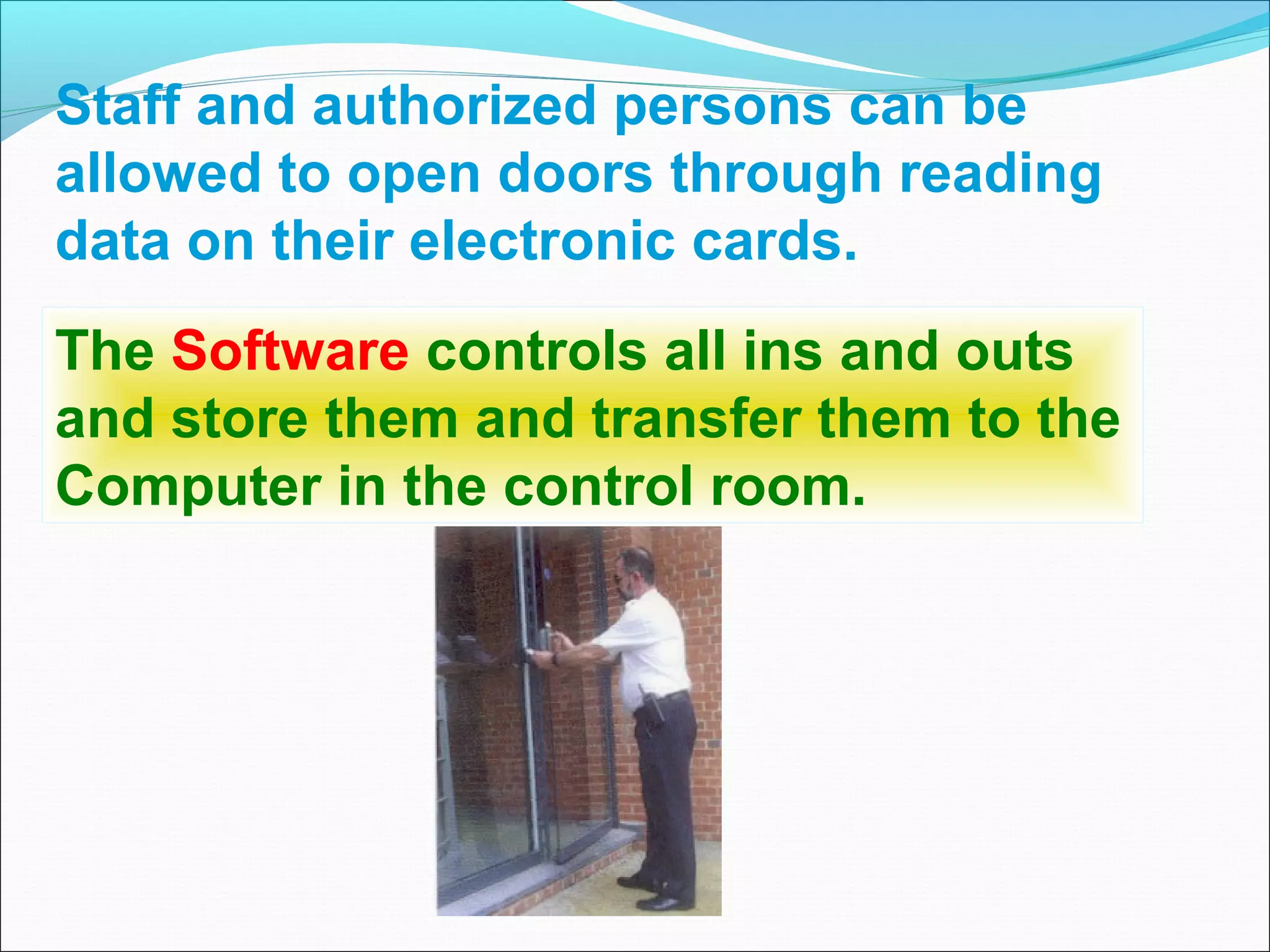 Staff and authorized persons can be
allowed to open doors through reading
data on their electronic cards.
The Software controls all ins and outs
and store them and transfer them to the
Computer in the control room.
 