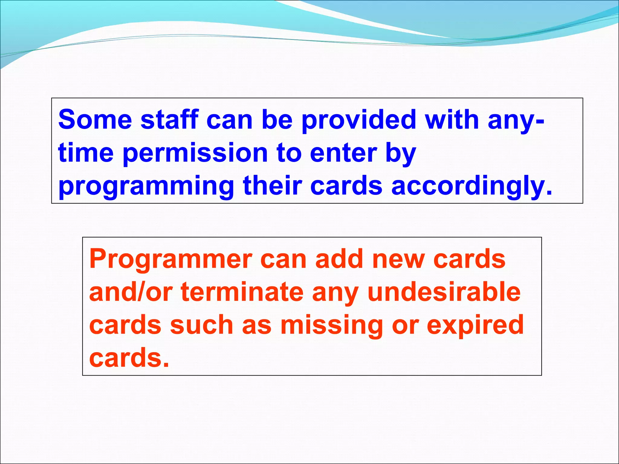 Some staff can be provided with any-
time permission to enter by
programming their cards accordingly.

  Programmer can add new cards
  and/or terminate any undesirable
  cards such as missing or expired
  cards.
 