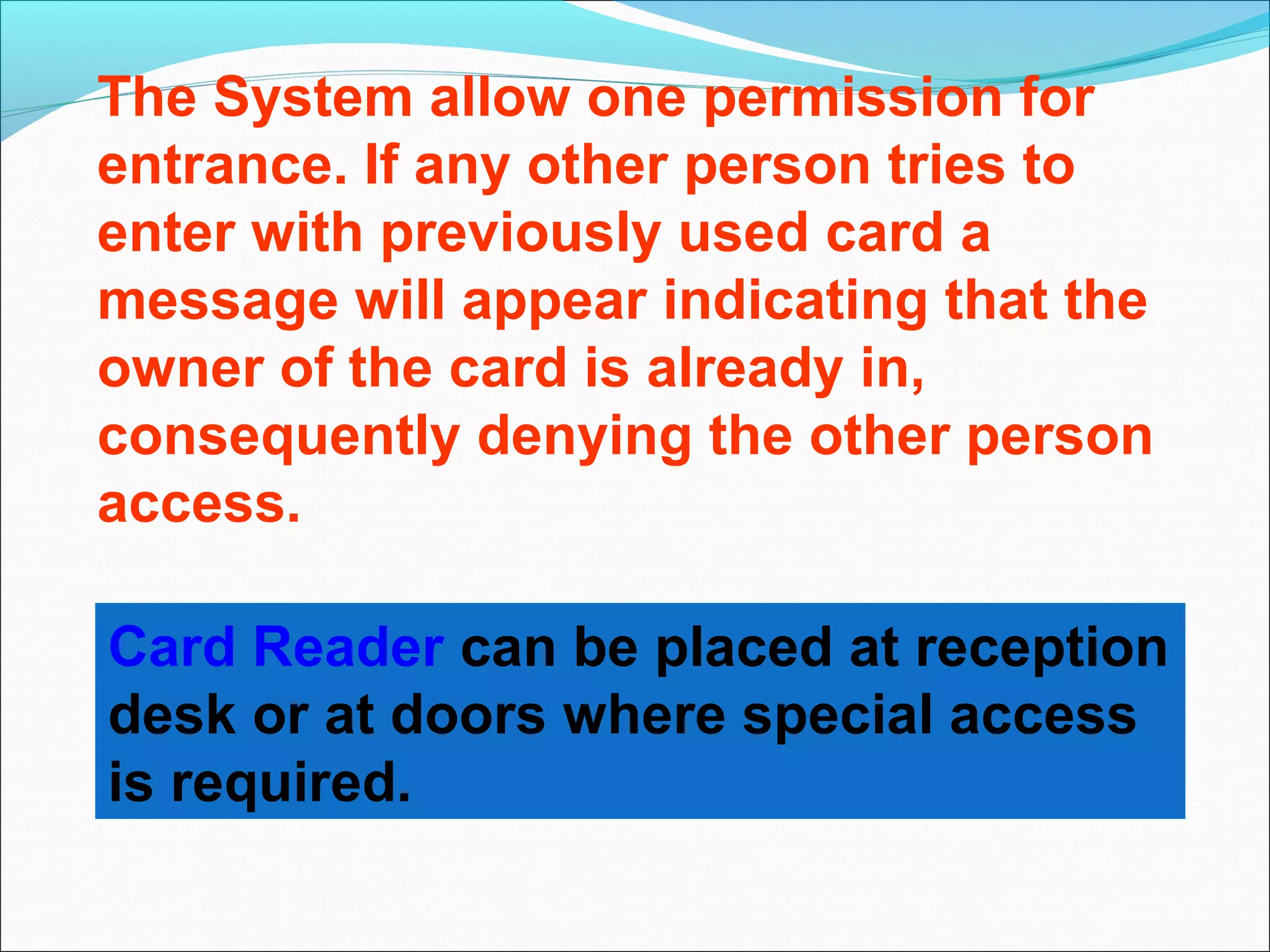 The System allow one permission for
entrance. If any other person tries to
enter with previously used card a
message will appear indicating that the
owner of the card is already in,
consequently denying the other person
access.

Card Reader can be placed at reception
desk or at doors where special access
is required.
 