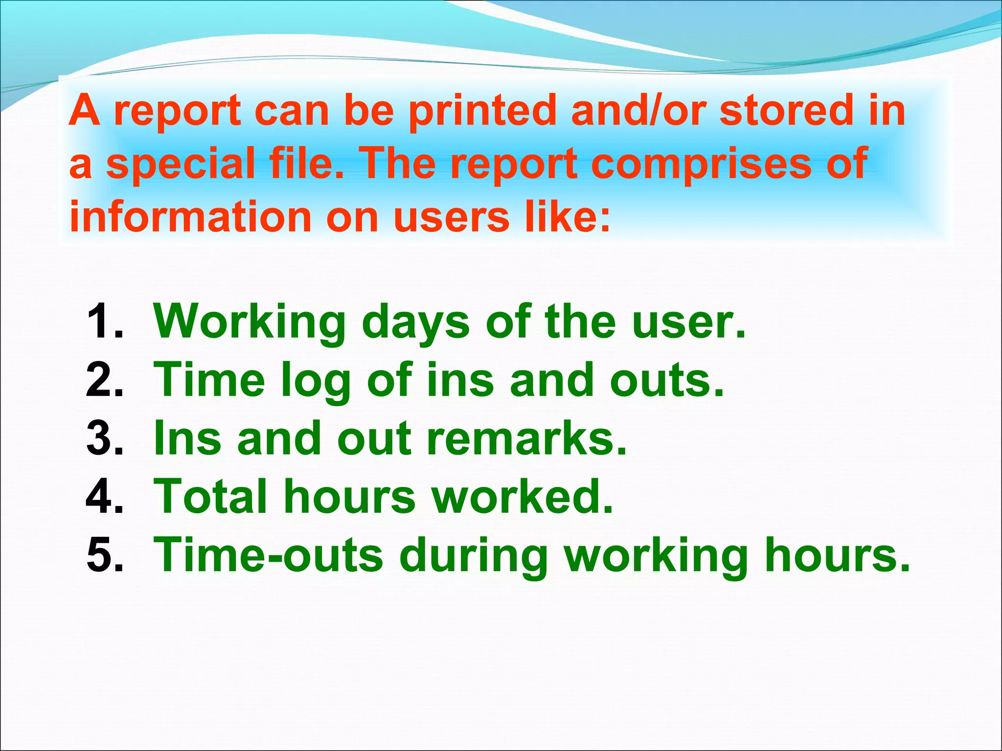 A report can be printed and/or stored in
a special file. The report comprises of
information on users like:

1.   Working days of the user.
2.   Time log of ins and outs.
3.   Ins and out remarks.
4.   Total hours worked.
5.   Time-outs during working hours.
 