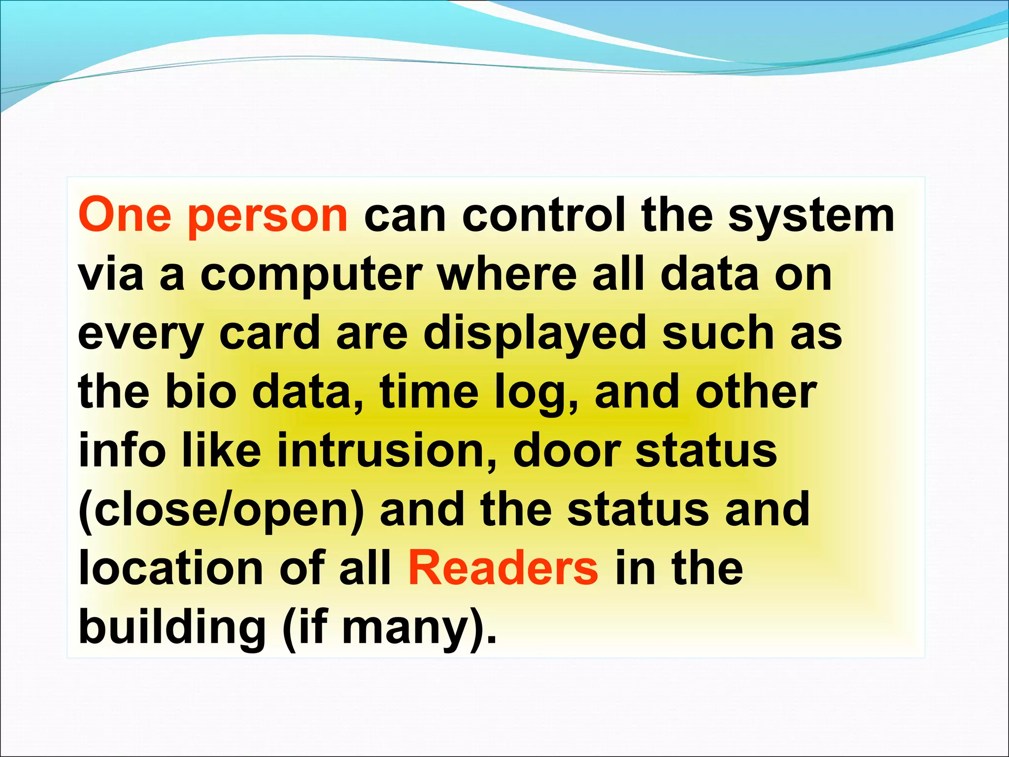 One person can control the system
via a computer where all data on
every card are displayed such as
the bio data, time log, and other
info like intrusion, door status
(close/open) and the status and
location of all Readers in the
building (if many).
 