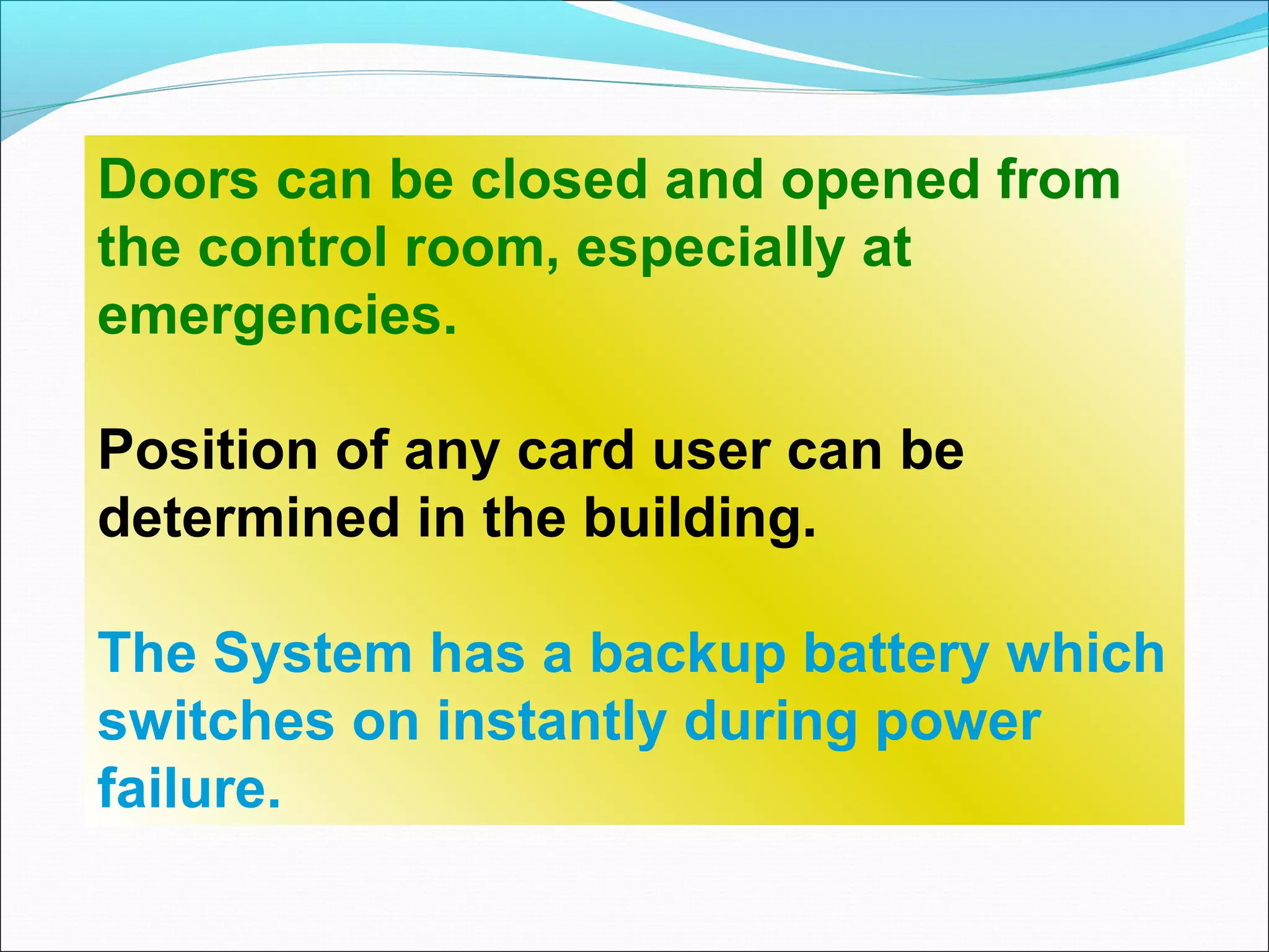Doors can be closed and opened from
the control room, especially at
emergencies.

Position of any card user can be
determined in the building.

The System has a backup battery which
switches on instantly during power
failure.
 