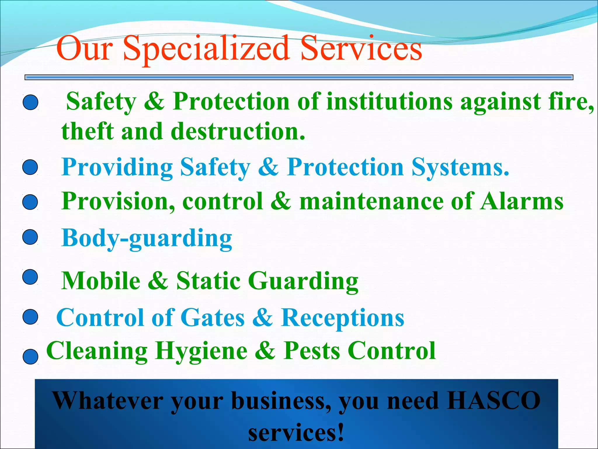 Our Specialized Services
  Safety & Protection of institutions against fire,
 theft and destruction.
 Providing Safety & Protection Systems.
 Provision, control & maintenance of Alarms
 Body-guarding
 Mobile & Static Guarding
 Control of Gates & Receptions
Cleaning Hygiene & Pests Control
Whatever your business, you need HASCO
               services!
 