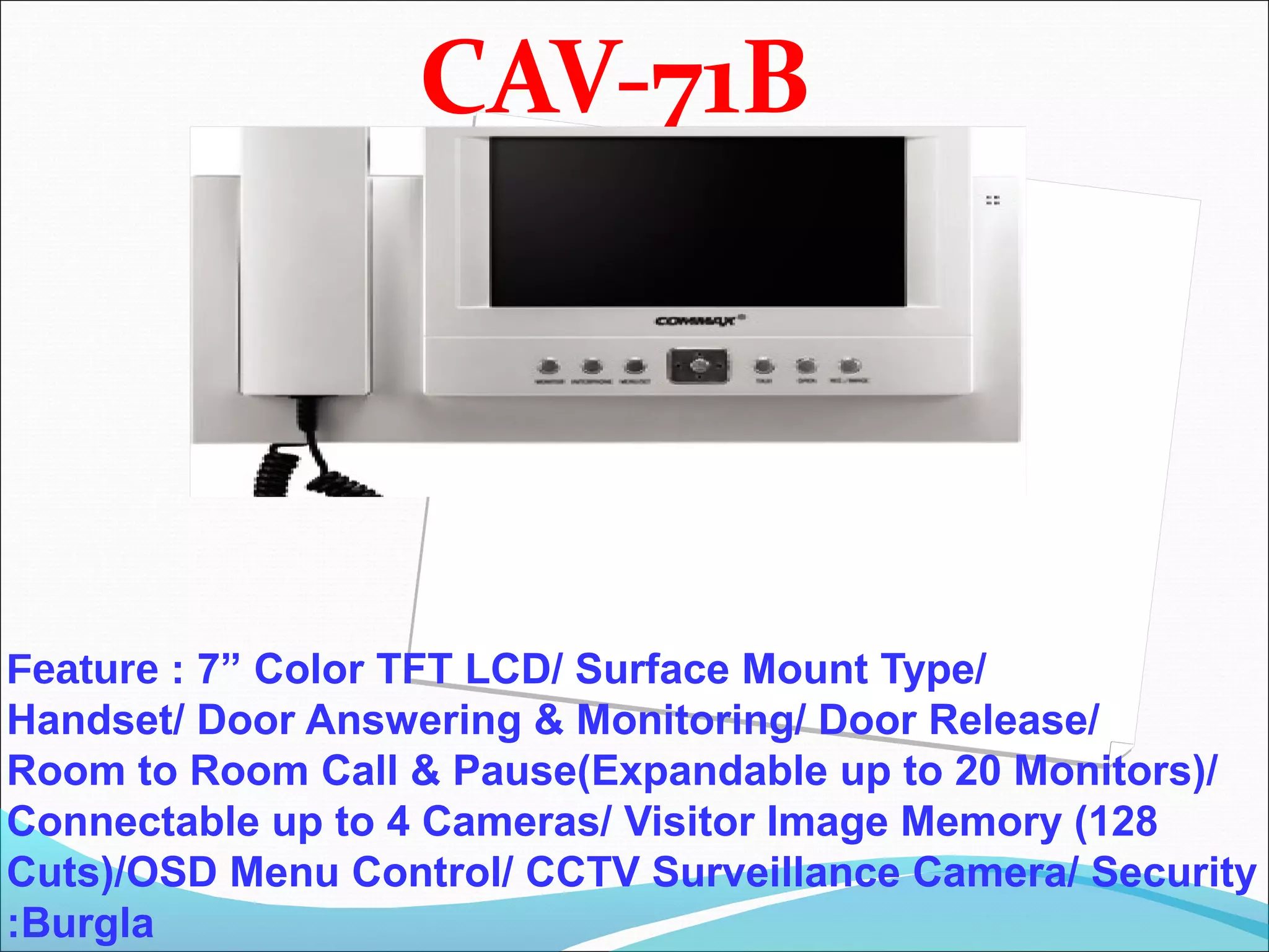 CAV-71B




Feature : 7” Color TFT LCD/ Surface Mount Type/
Handset/ Door Answering & Monitoring/ Door Release/
Room to Room Call & Pause(Expandable up to 20 Monitors)/
Connectable up to 4 Cameras/ Visitor Image Memory (128
Cuts)/OSD Menu Control/ CCTV Surveillance Camera/ Security
:Burgla
 