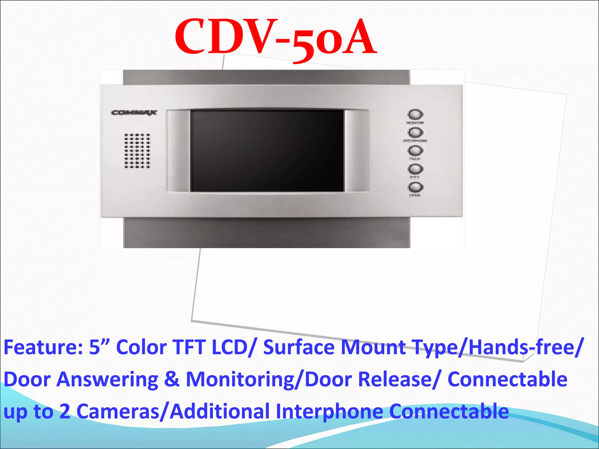 CDV-50A




Feature: 5” Color TFT LCD/ Surface Mount Type/Hands-free/
Door Answering & Monitoring/Door Release/ Connectable
up to 2 Cameras/Additional Interphone Connectable
 