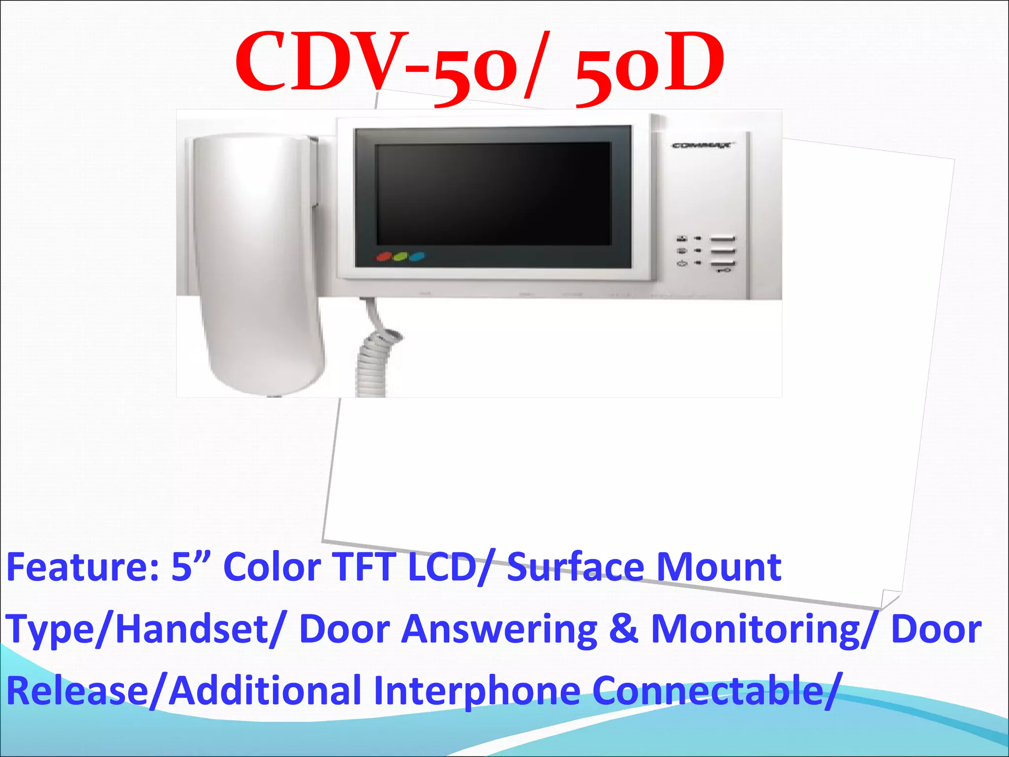CDV-50/ 50D




Feature: 5” Color TFT LCD/ Surface Mount
Type/Handset/ Door Answering & Monitoring/ Door
Release/Additional Interphone Connectable/
 