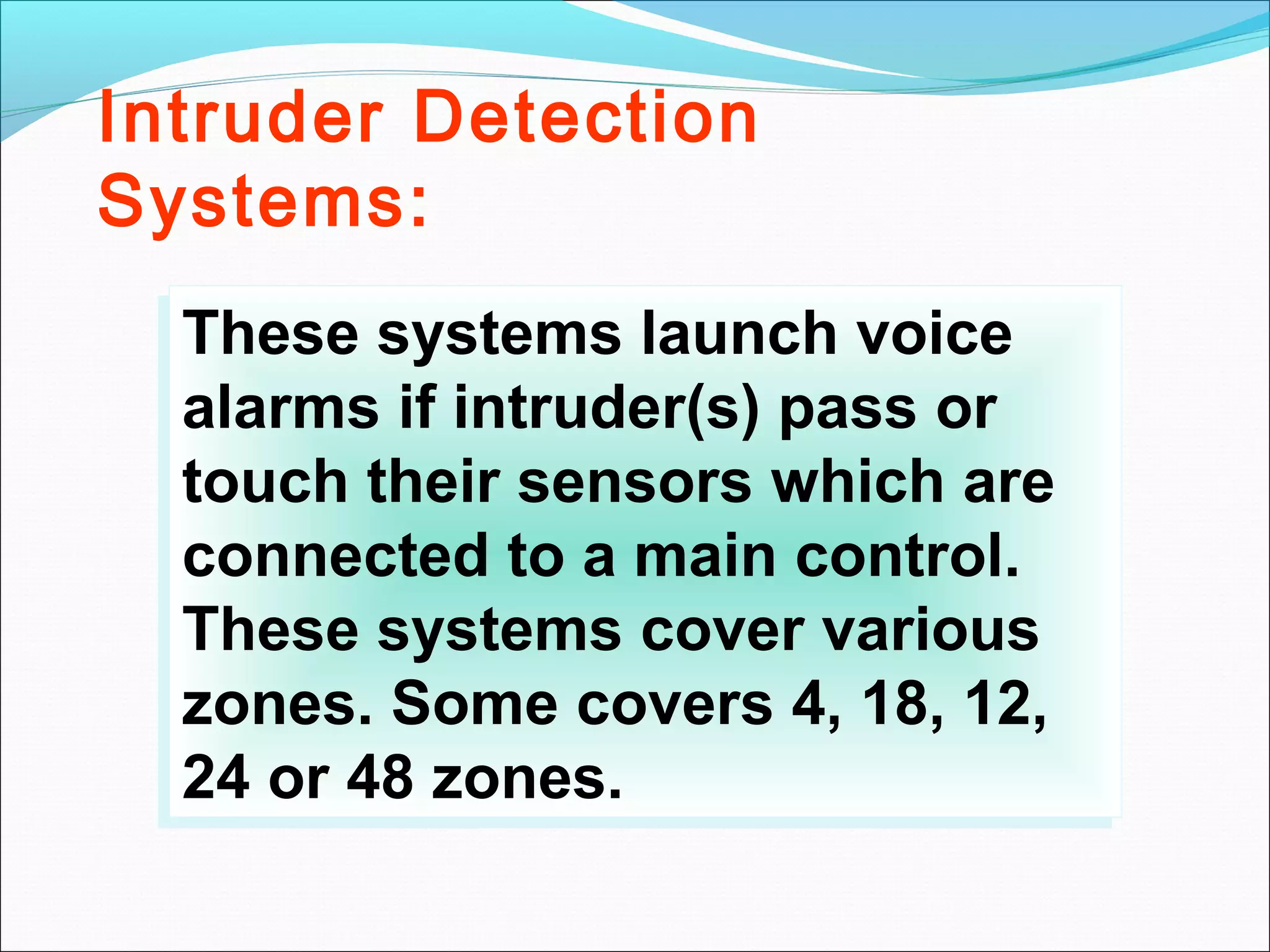 Intruder Detection
Systems:
   These systems launch voice
  These systems launch voice
   alarms if intruder(s) pass or
  alarms if intruder(s) pass or
   touch their sensors which are
  touch their sensors which are
   connected to a main control.
  connected to a main control.
   These systems cover various
  These systems cover various
   zones. Some covers 4, 18, 12,
  zones. Some covers 4, 18, 12,
   24 or 48 zones.
  24 or 48 zones.
 