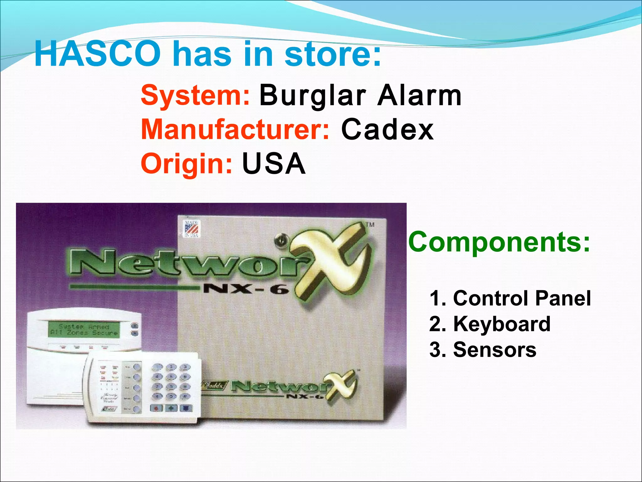 HASCO has in store:
     System: Burglar Alarm
     Manufacturer: Cadex
     Origin: USA

                      Components:
                       1. Control Panel
                       2. Keyboard
                       3. Sensors
 