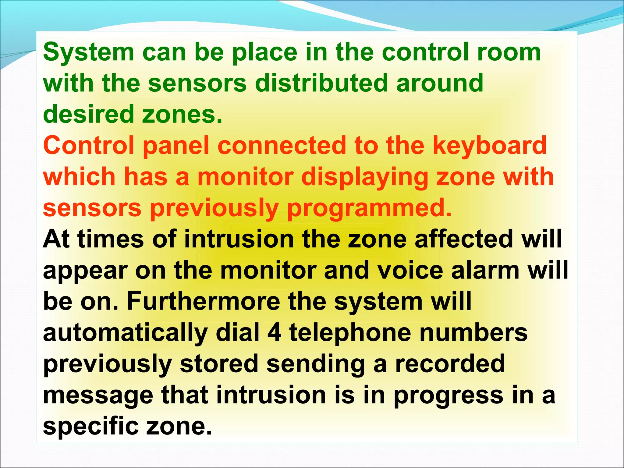 System can be place in the control room
with the sensors distributed around
desired zones.
Control panel connected to the keyboard
which has a monitor displaying zone with
sensors previously programmed.
At times of intrusion the zone affected will
appear on the monitor and voice alarm will
be on. Furthermore the system will
automatically dial 4 telephone numbers
previously stored sending a recorded
message that intrusion is in progress in a
specific zone.
 