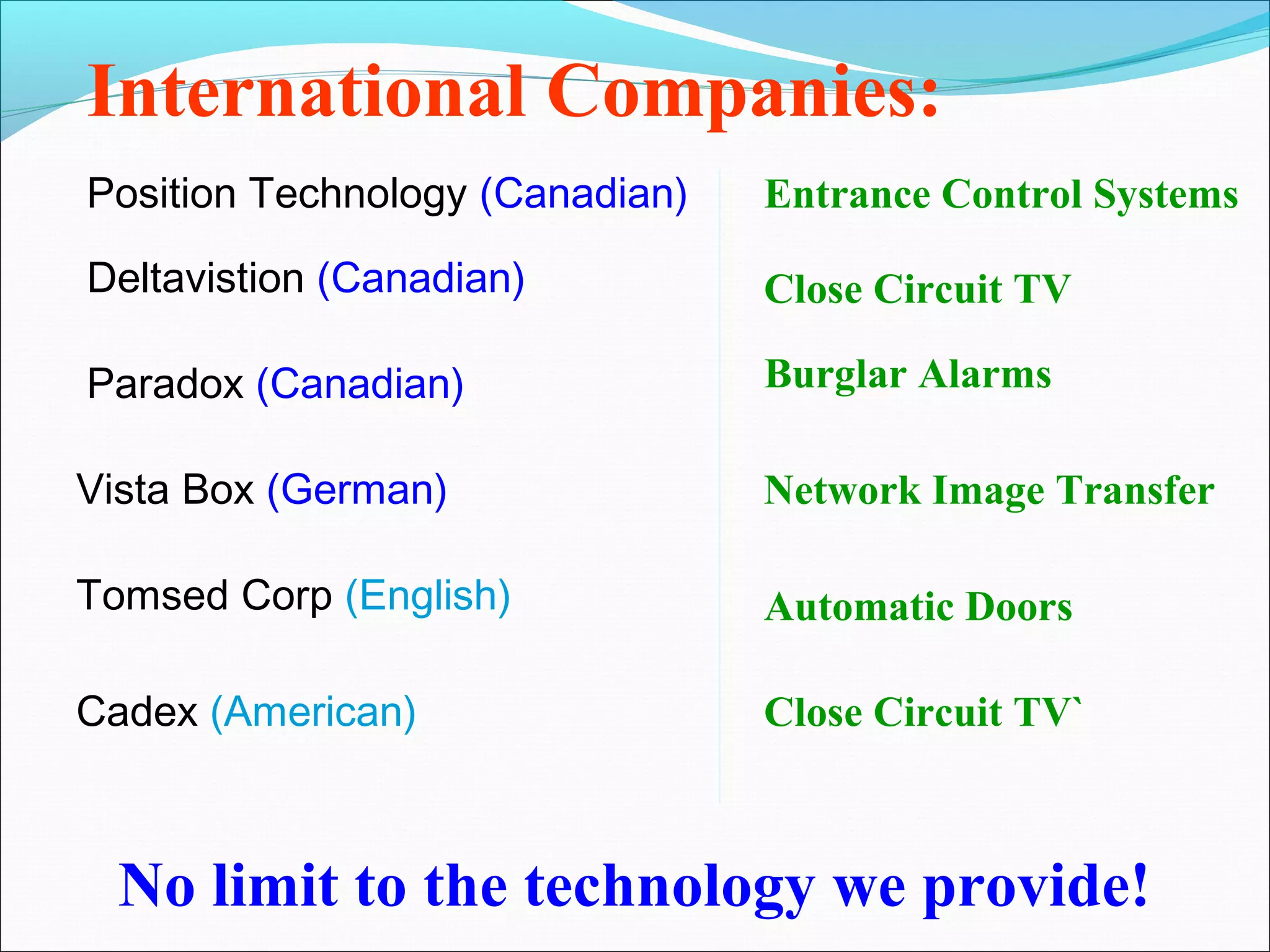 International Companies:
Position Technology (Canadian)   Entrance Control Systems

Deltavistion (Canadian)          Close Circuit TV

Paradox (Canadian)               Burglar Alarms

Vista Box (German)               Network Image Transfer

Tomsed Corp (English)            Automatic Doors

Cadex (American)                 Close Circuit TV`



  No limit to the technology we provide!
 