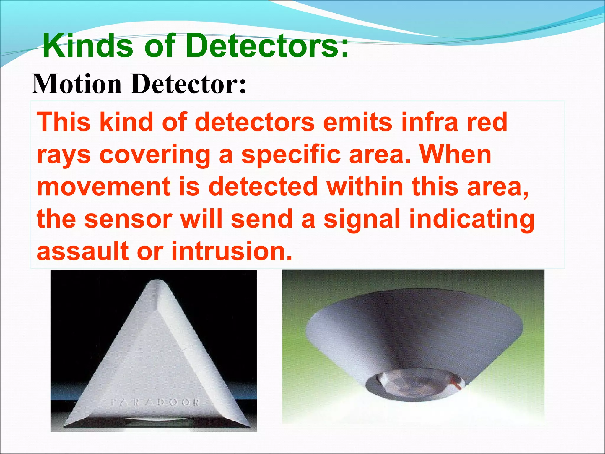 Kinds of Detectors:
Motion Detector:
This kind of detectors emits infra red
rays covering a specific area. When
movement is detected within this area,
the sensor will send a signal indicating
assault or intrusion.
 