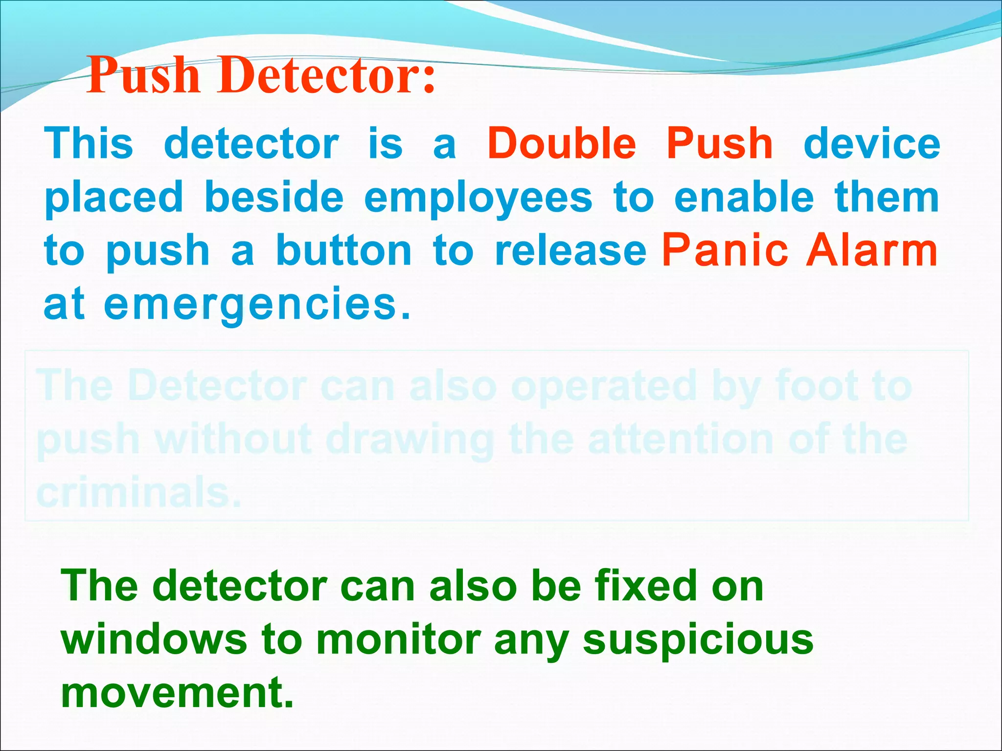 Push Detector:
This detector is a Double Push device
placed beside employees to enable them
to push a button to release Panic Alarm
at emergencies.
The Detector can also operated by foot to
push without drawing the attention of the
criminals.

 The detector can also be fixed on
 windows to monitor any suspicious
 movement.
 