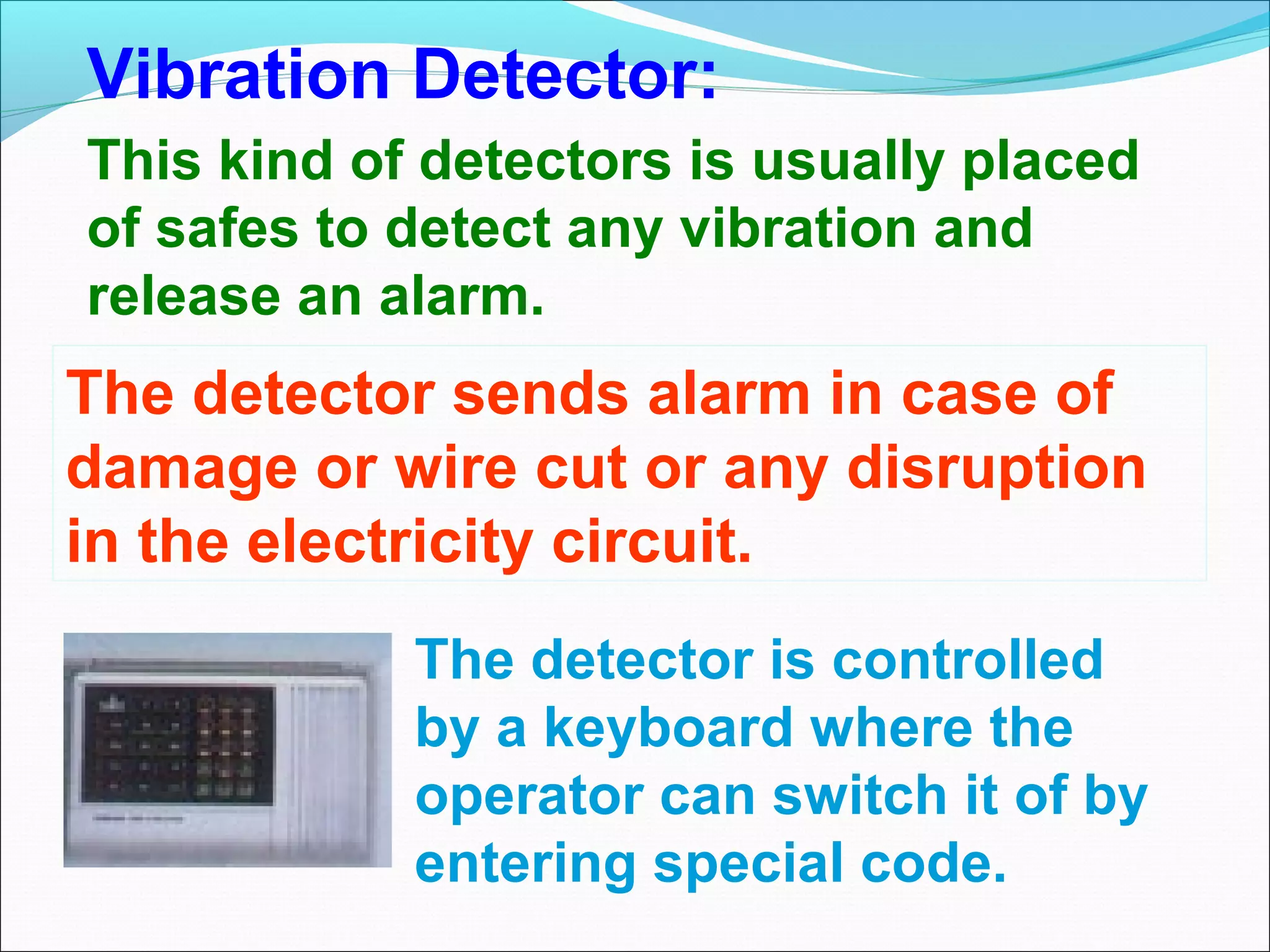 Vibration Detector:
This kind of detectors is usually placed
of safes to detect any vibration and
release an alarm.
The detector sends alarm in case of
damage or wire cut or any disruption
in the electricity circuit.
            The detector is controlled
            by a keyboard where the
            operator can switch it of by
            entering special code.
 
