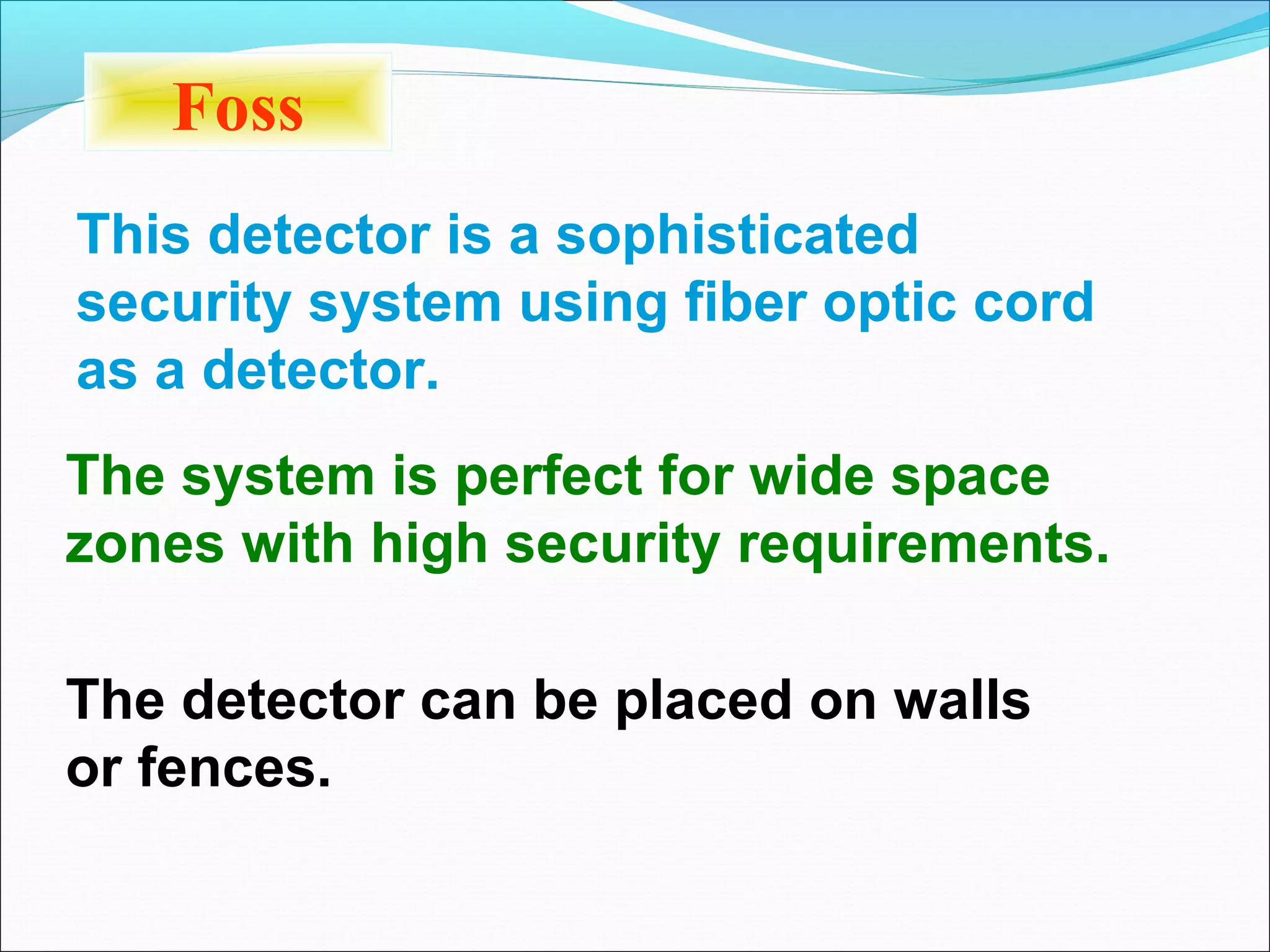 Foss
This detector is a sophisticated
security system using fiber optic cord
as a detector.
The system is perfect for wide space
zones with high security requirements.

The detector can be placed on walls
or fences.
 