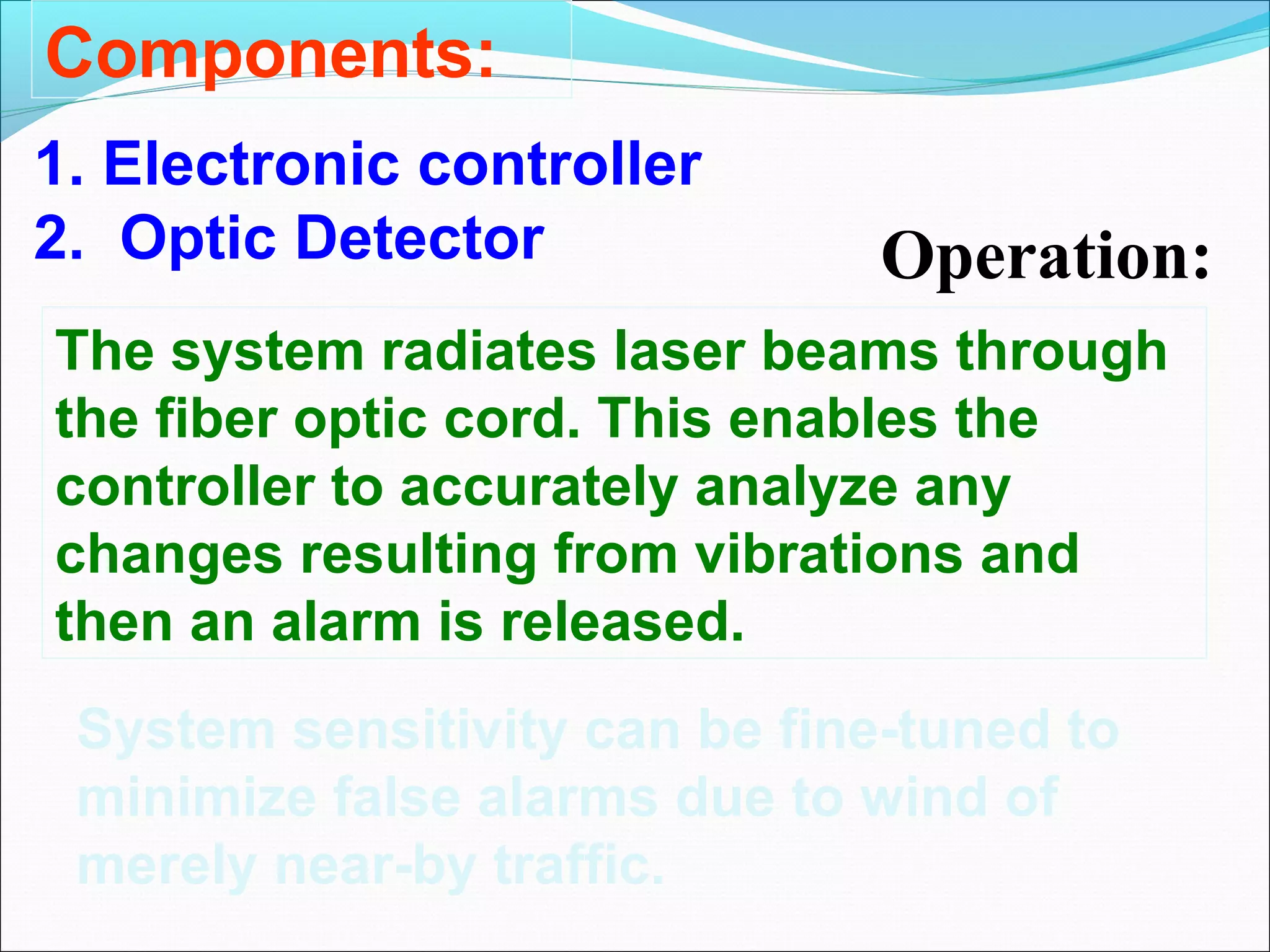 Components:
1. Electronic controller
2. Optic Detector              Operation:
The system radiates laser beams through
the fiber optic cord. This enables the
controller to accurately analyze any
changes resulting from vibrations and
then an alarm is released.
 System sensitivity can be fine-tuned to
 minimize false alarms due to wind of
 merely near-by traffic.
 