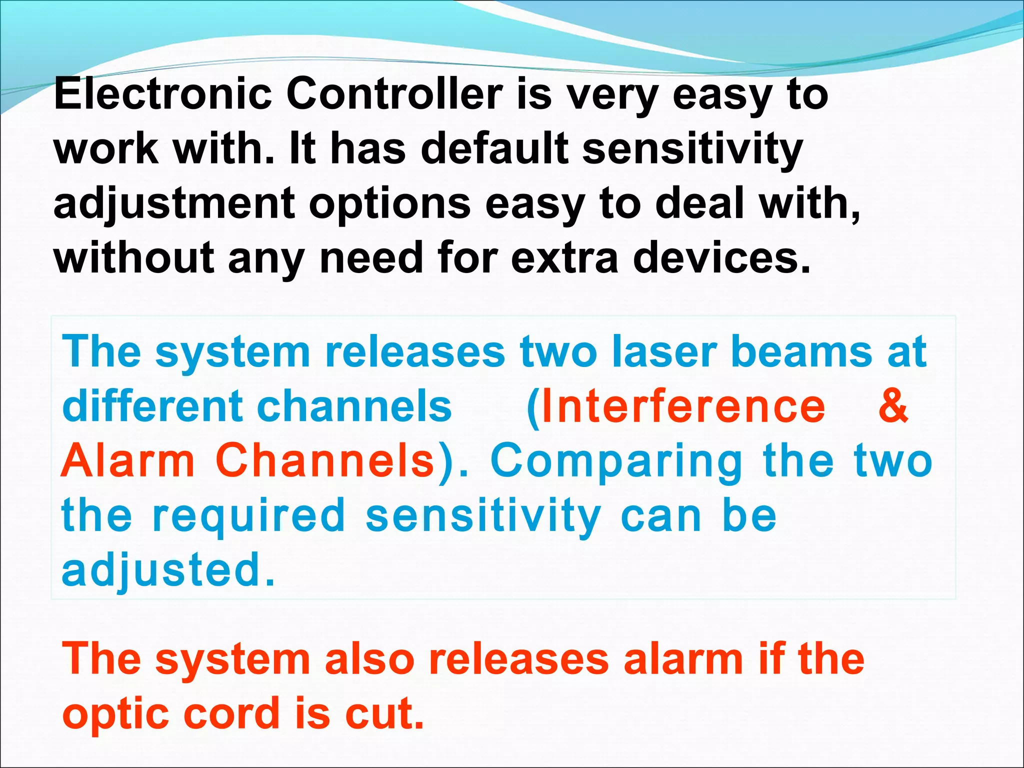Electronic Controller is very easy to
work with. It has default sensitivity
adjustment options easy to deal with,
without any need for extra devices.

The system releases two laser beams at
different channels  (Interference &
Alarm Channels). Comparing the two
the required sensitivity can be
adjusted.
The system also releases alarm if the
optic cord is cut.
 