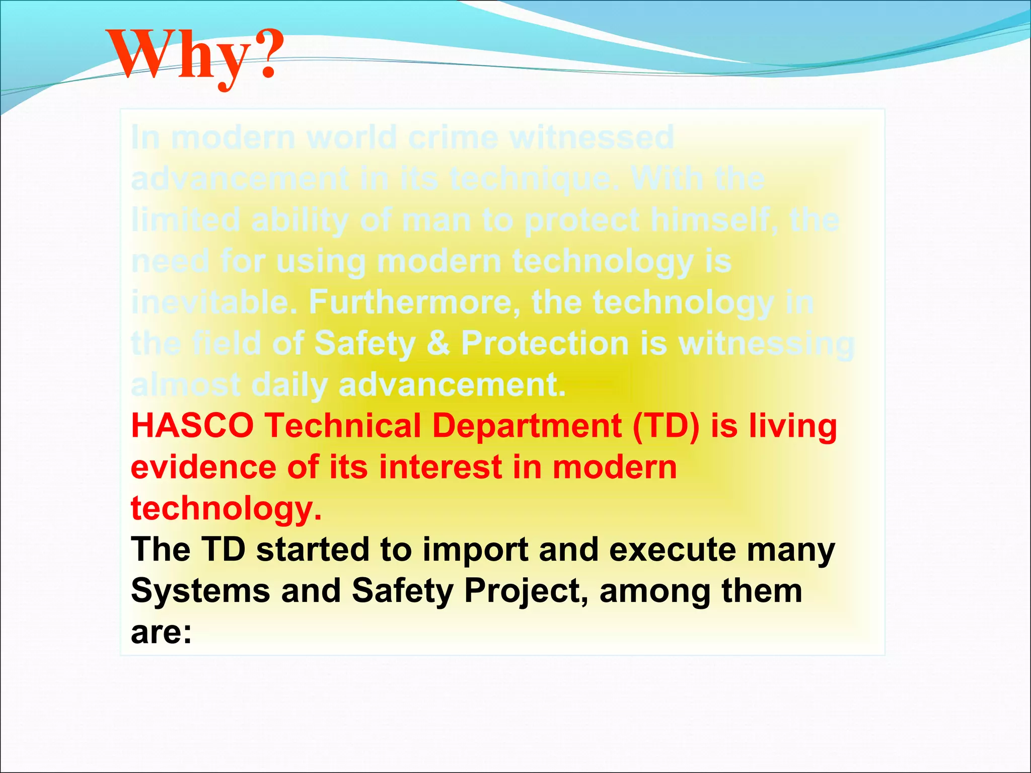 Why?
In modern world crime witnessed
advancement in its technique. With the
limited ability of man to protect himself, the
need for using modern technology is
inevitable. Furthermore, the technology in
the field of Safety & Protection is witnessing
almost daily advancement.
HASCO Technical Department (TD) is living
evidence of its interest in modern
technology.
The TD started to import and execute many
Systems and Safety Project, among them
are:
 