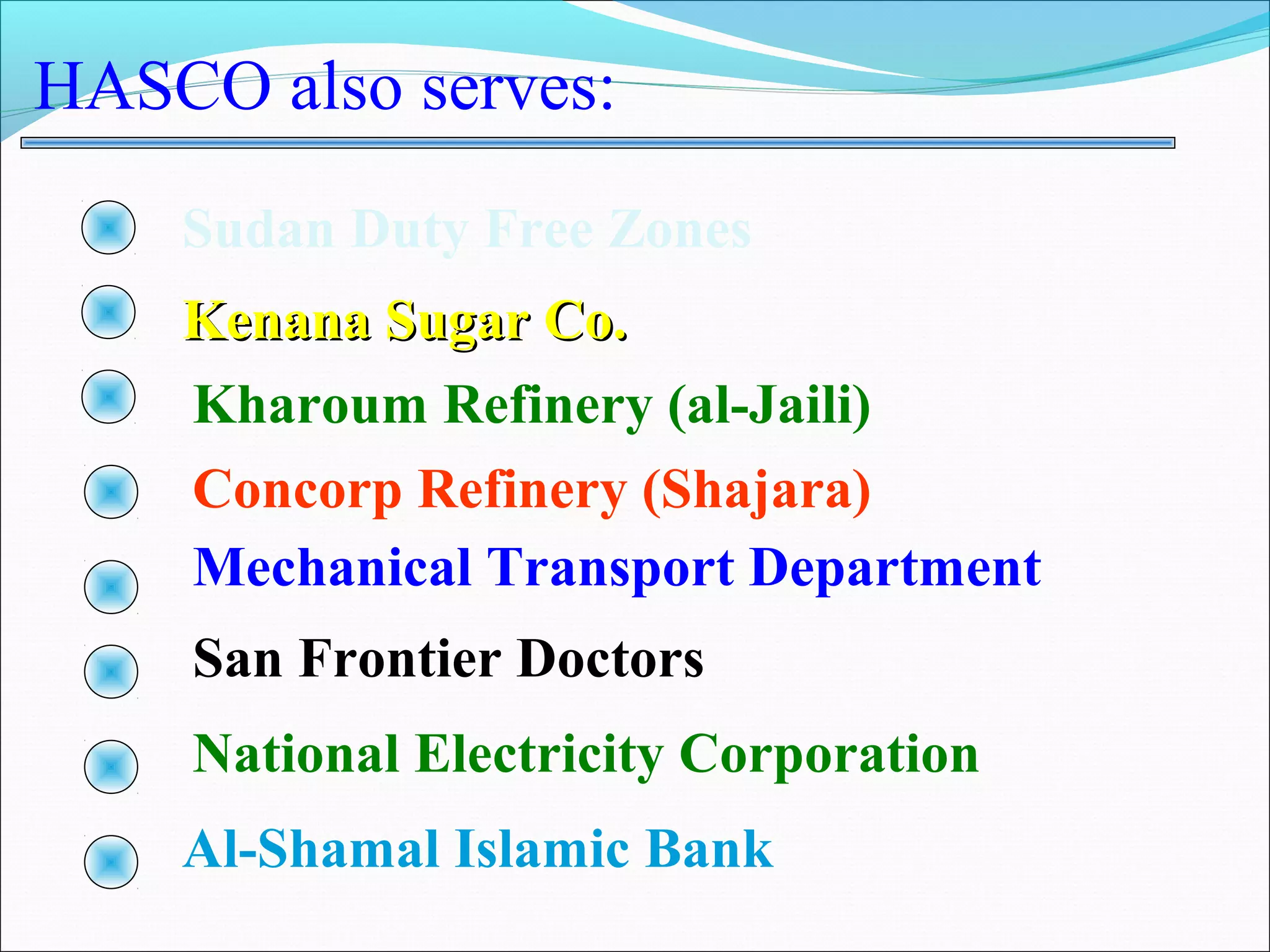HASCO also serves:
    Sudan Duty Free Zones
    Kenana Sugar Co.
    Kharoum Refinery (al-Jaili)
    Concorp Refinery (Shajara)
    Mechanical Transport Department
    San Frontier Doctors
    National Electricity Corporation
    Al-Shamal Islamic Bank
 