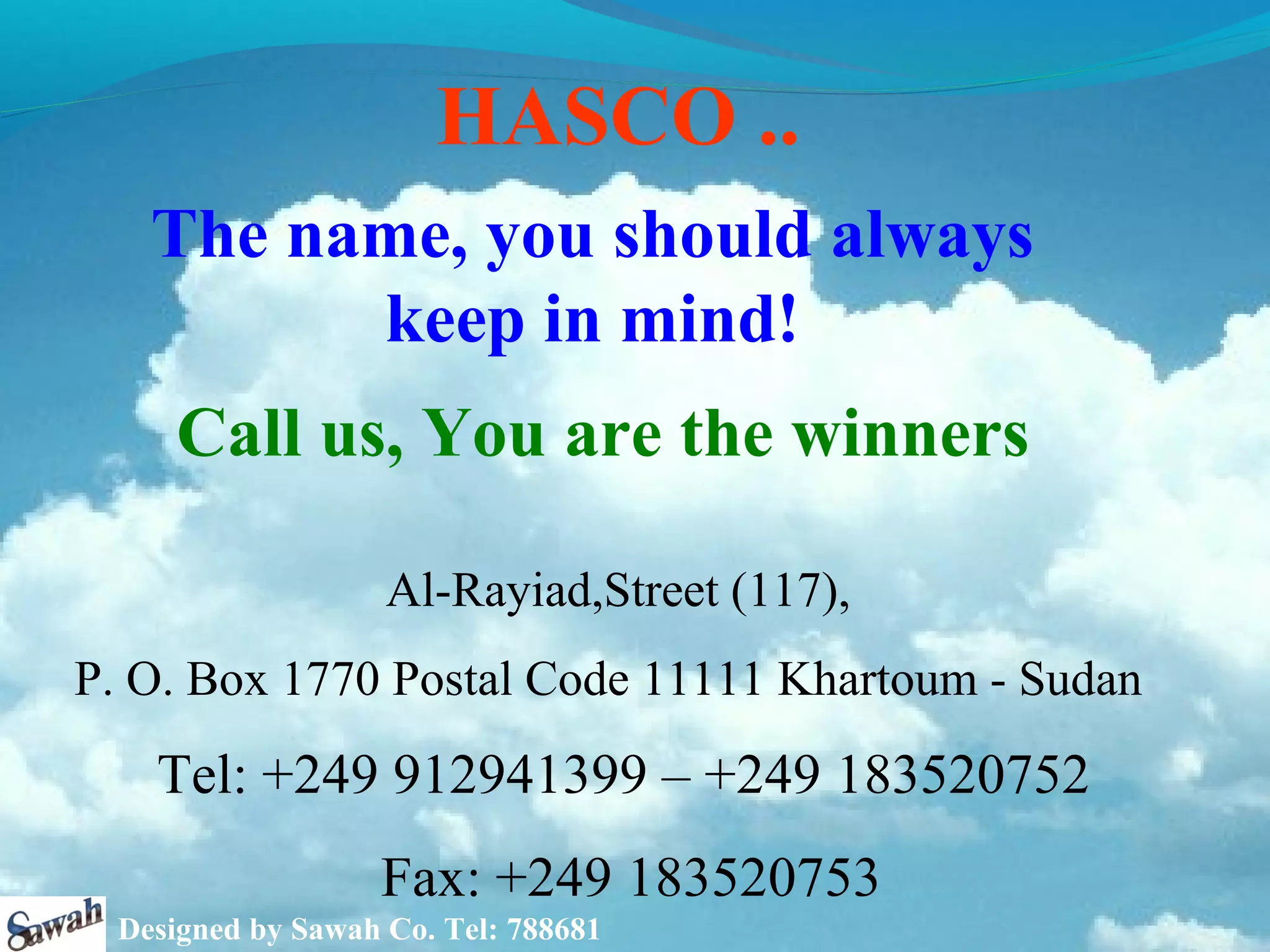 HASCO ..
   The name, you should always
         keep in mind!
     Call us, You are the winners

                   Al-Rayiad,Street (117),
P. O. Box 1770 Postal Code 11111 Khartoum - Sudan
   Tel: +249 912941399 – +249 183520752
                  Fax: +249 183520753
 Designed by Sawah Co. Tel: 788681
 
