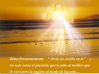 Dime frecuentemente “ Jesús yo confío en tí ” y
no seas como el paciente que le pide al médico que
lo cure pero le sugiere el modo de hacerlo…
 