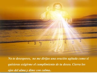 No te desesperes, no me dirijas una oración agitada como si
quisieras exigirme el cumplimiento de tu deseo. Cierra los
ojos del alma y dime con calma..
 