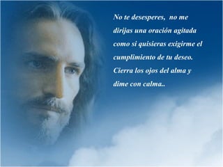 No te desesperes, no me
dirijas una oración agitada
como si quisieras exigirme el
cumplimiento de tu deseo.
Cierra los ojos del alma y
dime con calma..

 