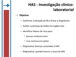 HAS - Investigação clínico-
laboratorial
• Objetivo:
– Confirmar a elevação da PA e firmar o diagnóstico
– Avaliar a presença de lesões em orgãos-alvo
– Identificar fatores de risco para:
• doenças cardiovasculares
• risco cardiovascular global
– Diagnosticar doenças associadas à HAS
– Diagnosticar, quando houver, a causa da HAS
 