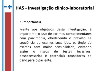 HAS - Investigação clínico-laboratorial
• Importância
Frente aos objetivos desta investigação, é
importante o uso de exames complementares
com parcimônia, obedecendo o previsto na
sequência de exames sugeridos, partindo de
exames com maior sensibilidade, evitando
assim o riscos de testes invasivos,
desnecessários e potenciais causadores de
dano para o paciente.
 