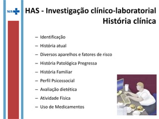 HAS - Investigação clínico-laboratorial
História clínica
– Identificação
– História atual
– Diversos aparelhos e fatores de risco
– História Patológica Pregressa
– História Familiar
– Perfil Psicossocial
– Avaliação dietética
– Atividade Física
– Uso de Medicamentos
 