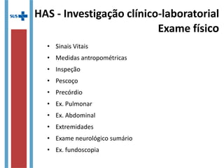 HAS - Investigação clínico-laboratorial
Exame físico
• Sinais Vitais
• Medidas antropométricas
• Inspeção
• Pescoço
• Precórdio
• Ex. Pulmonar
• Ex. Abdominal
• Extremidades
• Exame neurológico sumário
• Ex. fundoscopia
 