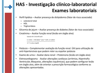 HAS - Investigação clínico-laboratorial
Exames laboratoriais
• Perfil lipídico – Avaliar presença de dislipidemia (fator de risco associado)
– colesterol total
– HDL
– Triglicerídeos
• Glicemia de jejum – Avaliar presença de diabetes (fator de risco associado)
• Creatinina – Avaliar função renal (lesão em órgão alvo)
• Potássio – Complementar avaliação da função renal. Útil para utilização de
anti-hipertensivos que podem reter ou espoliar potássio
• Exame de urina – Avaliar dano renal – Proteinúria (lesão em órgão alvo)
• Eletrocardiograma - Avaliar alterações cardíacas (arritmias, Hipertrofia
Ventricular, Bloqueios, alterações isquêmicas), que podem configurar lesão
em órgão alvo, além de orientar a prescrição farmacológica conforme as
alterações apresentadas.
 
