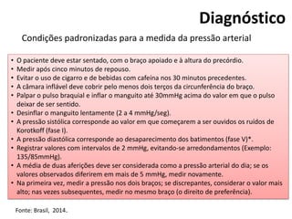 Diagnóstico
Condições padronizadas para a medida da pressão arterial
• O paciente deve estar sentado, com o braço apoiado e à altura do precórdio.
• Medir após cinco minutos de repouso.
• Evitar o uso de cigarro e de bebidas com cafeína nos 30 minutos precedentes.
• A câmara inflável deve cobrir pelo menos dois terços da circunferência do braço.
• Palpar o pulso braquial e inflar o manguito até 30mmHg acima do valor em que o pulso
deixar de ser sentido.
• Desinflar o manguito lentamente (2 a 4 mmHg/seg).
• A pressão sistólica corresponde ao valor em que começarem a ser ouvidos os ruídos de
Korotkoff (fase I).
• A pressão diastólica corresponde ao desaparecimento dos batimentos (fase V)*.
• Registrar valores com intervalos de 2 mmHg, evitando-se arredondamentos (Exemplo:
135/85mmHg).
• A média de duas aferições deve ser considerada como a pressão arterial do dia; se os
valores observados diferirem em mais de 5 mmHg, medir novamente.
• Na primeira vez, medir a pressão nos dois braços; se discrepantes, considerar o valor mais
alto; nas vezes subsequentes, medir no mesmo braço (o direito de preferência).
Fonte: Brasil, 2014.
 