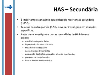 • É importante estar atento para o risco de hipertensão secundária
(HAS-S).
• Pela sua baixa frequência (3-5%) deve ser investigado em situações
específicas.
• Antes de se investigarem causas secundárias de HAS deve-se
excluir:
– medida inadequada da PA;
– hipertensão do avental branco;
– tratamento inadequado;
– não-adesão ao tratamento;
– progressão das lesões nos órgãos-alvos da hipertensão;
– presença de comorbidades
– interação com medicamentos.
HAS – Secundária
 