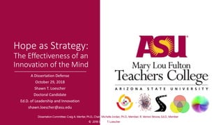 Hope as Strategy:
The Effectiveness of an
Innovation of the Mind
A Dissertation Defense
October 29, 2018
Shawn T. Loescher
Doctoral Candidate
Ed.D. of Leadership and Innovation
shawn.loescher@asu.edu
Dissertation Committee: Craig A. Mertler, Ph.D., Chair; Michelle Jordan, Ph.D., Member; R. Vernon Moore, Ed.D., Member
© 2018 Shawn T. Loescher
 