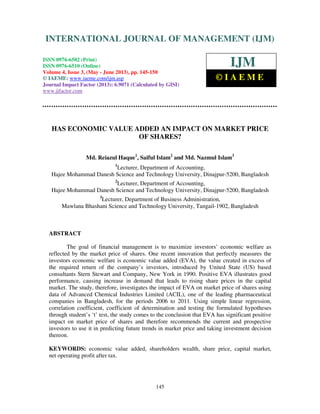 International Journal of Management (IJM), ISSN 0976 – 6502(Print), ISSN 0976 -
6510(Online), Volume 4, Issue 3, May- June (2013)
145
HAS ECONOMIC VALUE ADDED AN IMPACT ON MARKET PRICE
OF SHARES?
Md. Reiazul Haque1
, Saiful Islam2
and Md. Nazmul Islam3
1
Lecturer, Department of Accounting,
Hajee Mohammad Danesh Science and Technology University, Dinajpur-5200, Bangladesh
2
Lecturer, Department of Accounting,
Hajee Mohammad Danesh Science and Technology University, Dinajpur-5200, Bangladesh
3
Lecturer, Department of Business Administration,
Mawlana Bhashani Science and Technology University, Tangail-1902, Bangladesh
ABSTRACT
The goal of financial management is to maximize investors’ economic welfare as
reflected by the market price of shares. One recent innovation that perfectly measures the
investors economic welfare is economic value added (EVA), the value created in excess of
the required return of the company’s investors, introduced by United State (US) based
consultants Stern Stewart and Company, New York in 1990. Positive EVA illustrates good
performance, causing increase in demand that leads to rising share prices in the capital
market. The study, therefore, investigates the impact of EVA on market price of shares using
data of Advanced Chemical Industries Limited (ACIL), one of the leading pharmaceutical
companies in Bangladesh, for the periods 2006 to 2011. Using simple linear regression,
correlation coefficient, coefficient of determination and testing the formulated hypotheses
through student’s ‘t’ test, the study comes to the conclusion that EVA has significant positive
impact on market price of shares and therefore recommends the current and prospective
investors to use it in predicting future trends in market price and taking investment decision
thereon.
KEYWORDS: economic value added, shareholders wealth, share price, capital market,
net operating profit after tax.
INTERNATIONAL JOURNAL OF MANAGEMENT (IJM)
ISSN 0976-6502 (Print)
ISSN 0976-6510 (Online)
Volume 4, Issue 3, (May - June 2013), pp. 145-150
© IAEME: www.iaeme.com/ijm.asp
Journal Impact Factor (2013): 6.9071 (Calculated by GISI)
www.jifactor.com
IJM
© I A E M E
 