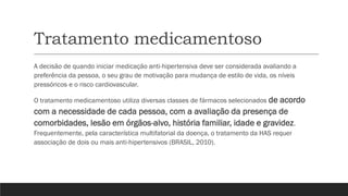 Tratamento medicamentoso
A decisão de quando iniciar medicação anti-hipertensiva deve ser considerada avaliando a
preferência da pessoa, o seu grau de motivação para mudança de estilo de vida, os níveis
pressóricos e o risco cardiovascular.
O tratamento medicamentoso utiliza diversas classes de fármacos selecionados de acordo
com a necessidade de cada pessoa, com a avaliação da presença de
comorbidades, lesão em órgãos-alvo, história familiar, idade e gravidez.
Frequentemente, pela característica multifatorial da doença, o tratamento da HAS requer
associação de dois ou mais anti-hipertensivos (BRASIL, 2010).
 