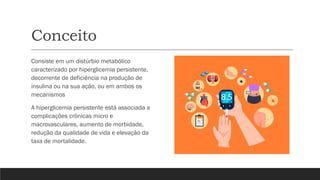 Conceito
Consiste em um distúrbio metabólico
caracterizado por hiperglicemia persistente,
decorrente de deficiência na produção de
insulina ou na sua ação, ou em ambos os
mecanismos
A hiperglicemia persistente está associada a
complicações crônicas micro e
macrovasculares, aumento de morbidade,
redução da qualidade de vida e elevação da
taxa de mortalidade.
 