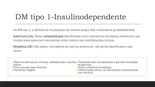 DM tipo 1-Insulinodependente
➢Maior incidência em crianças, adolescentes e adultos
jovens.
➢Início abrupto dos sintomas.
➢Pacientes magros.
➢Facilidade para complicações e grandes flutuações
da glicemia.
➢Pouca influência hereditária.
➢Deterioração clínica, se não tratado imediatamente
com insulina.
No DM tipo 1, a deficiência na produção da insulina possui dois mecanismos já estabelecidos:
Autoimune (1A): Possui autoanticorpos identificados como marcadores da doença autoimune, que
muitas vezes aparecem nos exames antes mesmo das manifestações clínicas.
•Idiopática (1B): Não possui marcadores de doença autoimune, não sendo identificada a sua
causa.
 