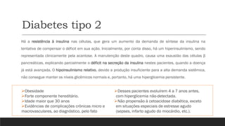 Diabetes tipo 2
➢Obesidade
➢Forte componente hereditário.
➢Idade maior que 30 anos
➢Evidências de complicações crônicas micro e
macrovasculares, ao diagnóstico, pelo fato
➢Desses pacientes evoluírem 4 a 7 anos antes,
com hiperglicemia não-detectada.
➢Não propensão à cetoacidose diabética, exceto
em situações especiais de estresse agudo
(sepses, infarto agudo do miocárdio, etc.).
Há a resistência à insulina nas células, que gera um aumento da demanda de síntese da insulina na
tentativa de compensar o déficit em sua ação. Inicialmente, por conta disso, há um hiperinsulinismo, sendo
representada clinicamente pela acantose. A manutenção deste quadro, causa uma exaustão das células β
pancreáticas, explicando parcialmente o déficit na secreção da insulina nestes pacientes, quando a doença
já está avançada. O hipoinsulinismo relativo, devido a produção insuficiente para a alta demanda sistêmica,
não consegue manter os níveis glicêmicos normais e, portanto, há uma hiperglicemia persistente.
 