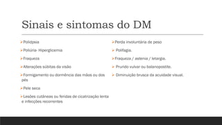 Sinais e sintomas do DM
➢Polidpsia
➢Poliúria- Hiperglicemia
➢Fraqueza
➢Alterações súbitas da visão
➢Formigamento ou dormência das mãos ou dos
pés
➢Pele seca
➢Lesões cutâneas ou feridas de cicatrização lenta
e infecções recorrentes
➢Perda involuntária de peso
➢ Polifagia.
➢Fraqueza / astenia / letargia.
➢ Prurido vulvar ou balanopostite.
➢ Diminuição brusca da acuidade visual.
 