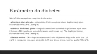 Parâmetro do diabetes
São definidas as seguintes categorias de alterações:
♦ glicemia de jejum alterada – o diagnóstico é feito quando os valores da glicemia de jejum
situarem-se entre 110 e 125 mg/dl;
♦ tolerância diminuída à glicose – diagnosticada quando os valores da glicemia de jejum forem
inferiores a 126 mg/dl e, na segunda hora após a sobrecarga com 75 g de glicose via oral,
situarem-se entre 140 e 199 mg/dl;
♦ Diabetes mellitus - DM – diagnosticada quando o valor da glicemia de jejum for maior que 126
mg/dl e, na segunda hora, após a ingestão de 75 g de glicose anidra, maior ou igual a 200 mg/dl.
 