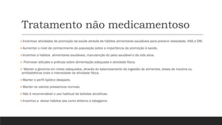 Tratamento não medicamentoso
➢Incentivar atividades de promoção da saúde através de hábitos alimentares saudáveis para prevenir obesidade, HAS e DM.
➢Aumentar o nível de conhecimento da população sobre a importância da promoção à saúde,
➢Incentivo a hábitos alimentares saudáveis, manutenção do peso saudável e da vida ativa.
➢ Promover atitudes e práticas sobre alimentação adequada e atividade física.
➢ Manter a glicemia em níveis adequados, através do balanceamento da ingestão de alimentos, doses de insulina ou
antidiabéticos orais e intensidade da atividade física.
➢Manter o perfil lipídico desejado.
➢Manter os valores pressóricos normais.
➢Não é recomendável o uso habitual de bebidas alcoólicas.
➢Incentivo a deixar hábitos tais como etilismo e tabagismo
 